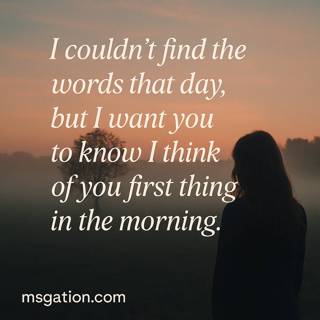 I couldn’t find the words that day, but I want you to know I think of you first thing in the morning.