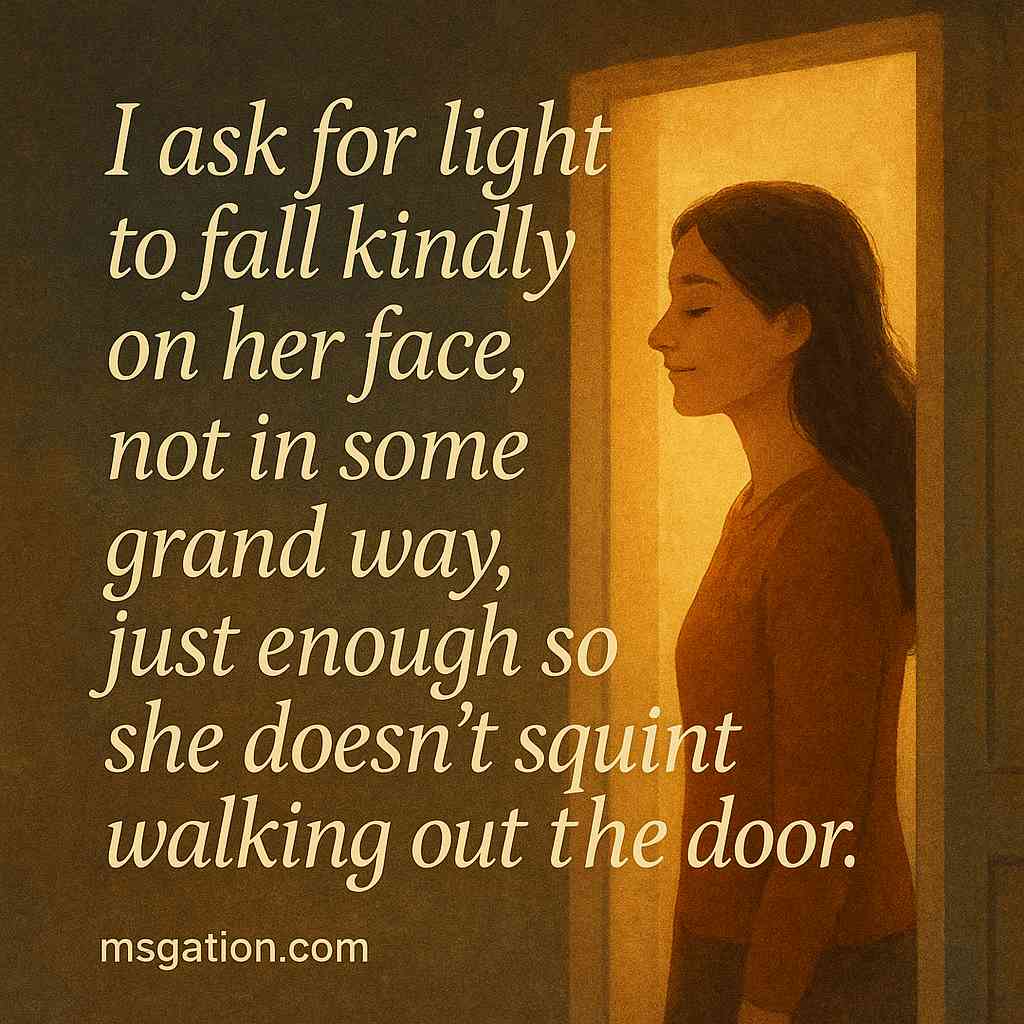 I ask for light to fall kindly on her face, not in some grand way, just enough so she doesn’t squint walking out the door.