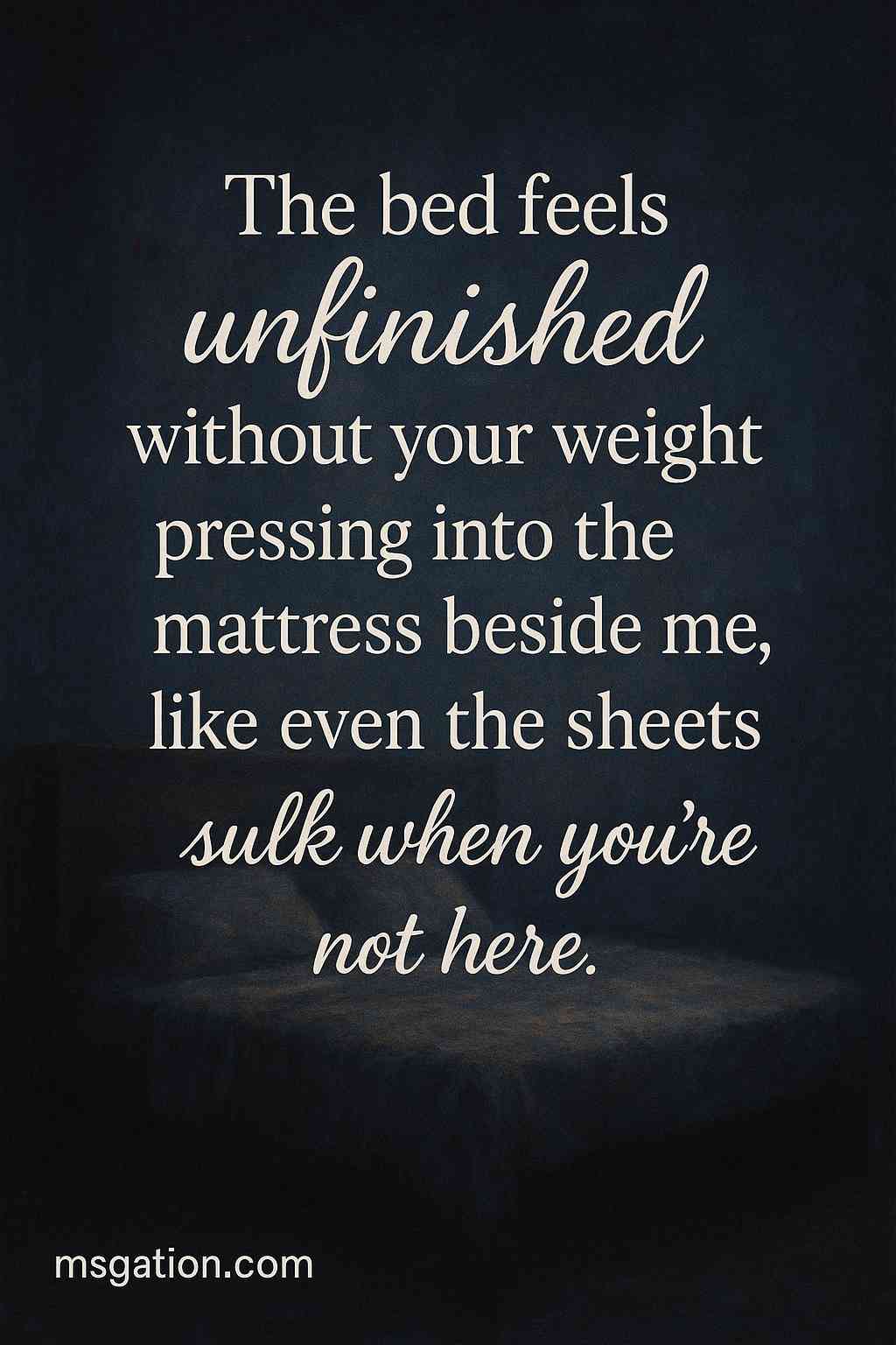 The bed feels unfinished without your weight pressing into the mattress beside me, like even the sheets sulk when you’re not here.
