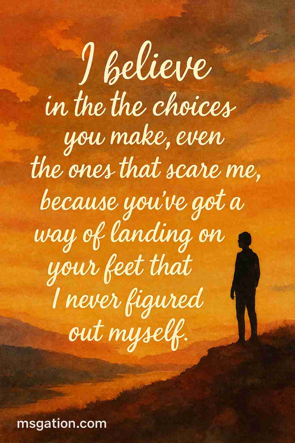I believe in the choices you make, even the ones that scare me, because you’ve got a way of landing on your feet that I never figured out myself.