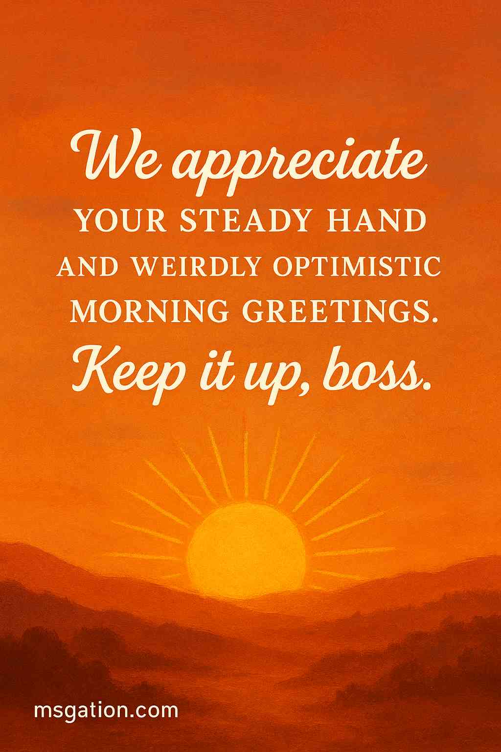 We appreciate your steady hand and weirdly optimistic morning greetings. Keep it up, boss.
