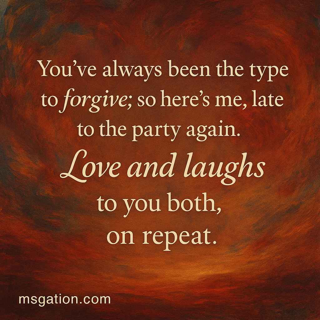 You’ve always been the type to forgive; so here’s me, late to the party again. Love and laughs to you both, on repeat.