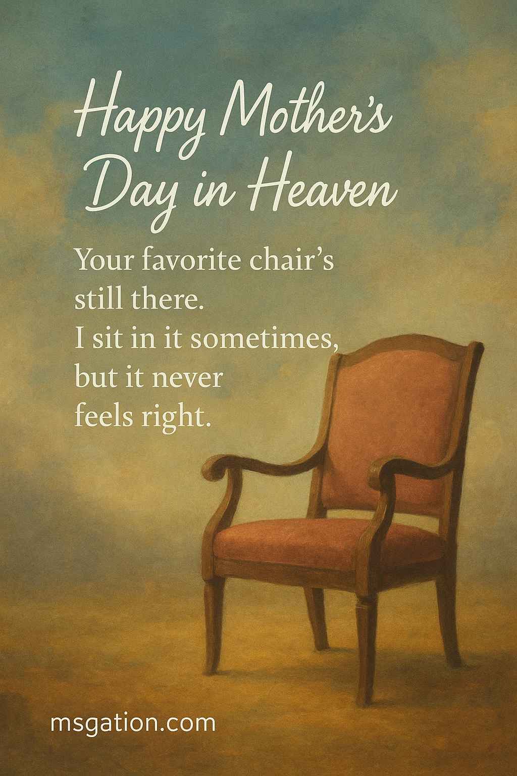 Happy Mother's Day in Heaven. Your favorite chair’s still there. I sit in it sometimes, but it never feels right.