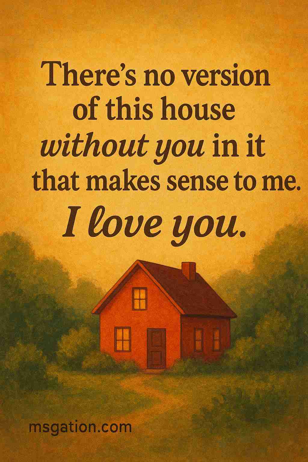 There’s no version of this house without you in it that makes sense to me. I love you.