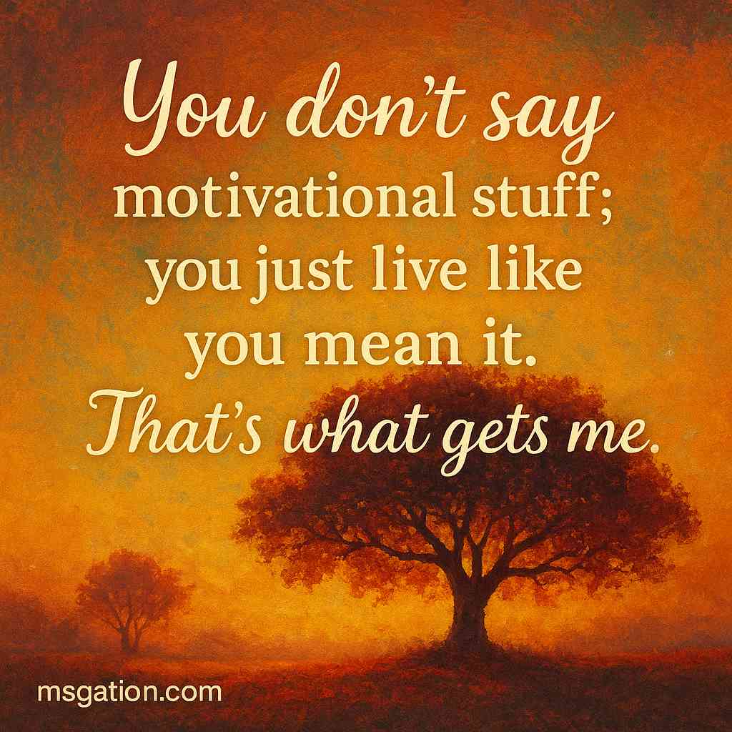 You don’t say motivational stuff; you just live like you mean it. That’s what gets me.