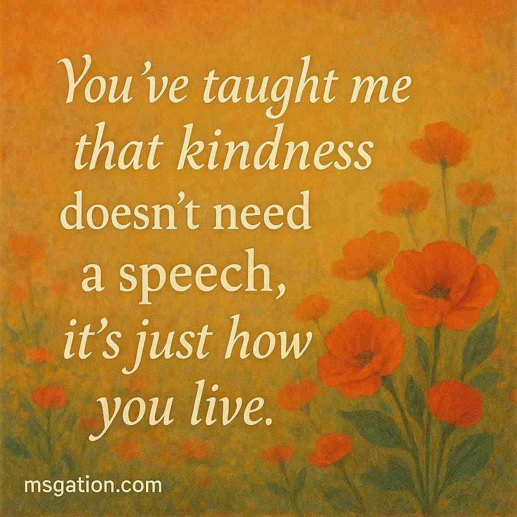 You’ve taught me that kindness doesn’t need a speech, it’s just how you live.