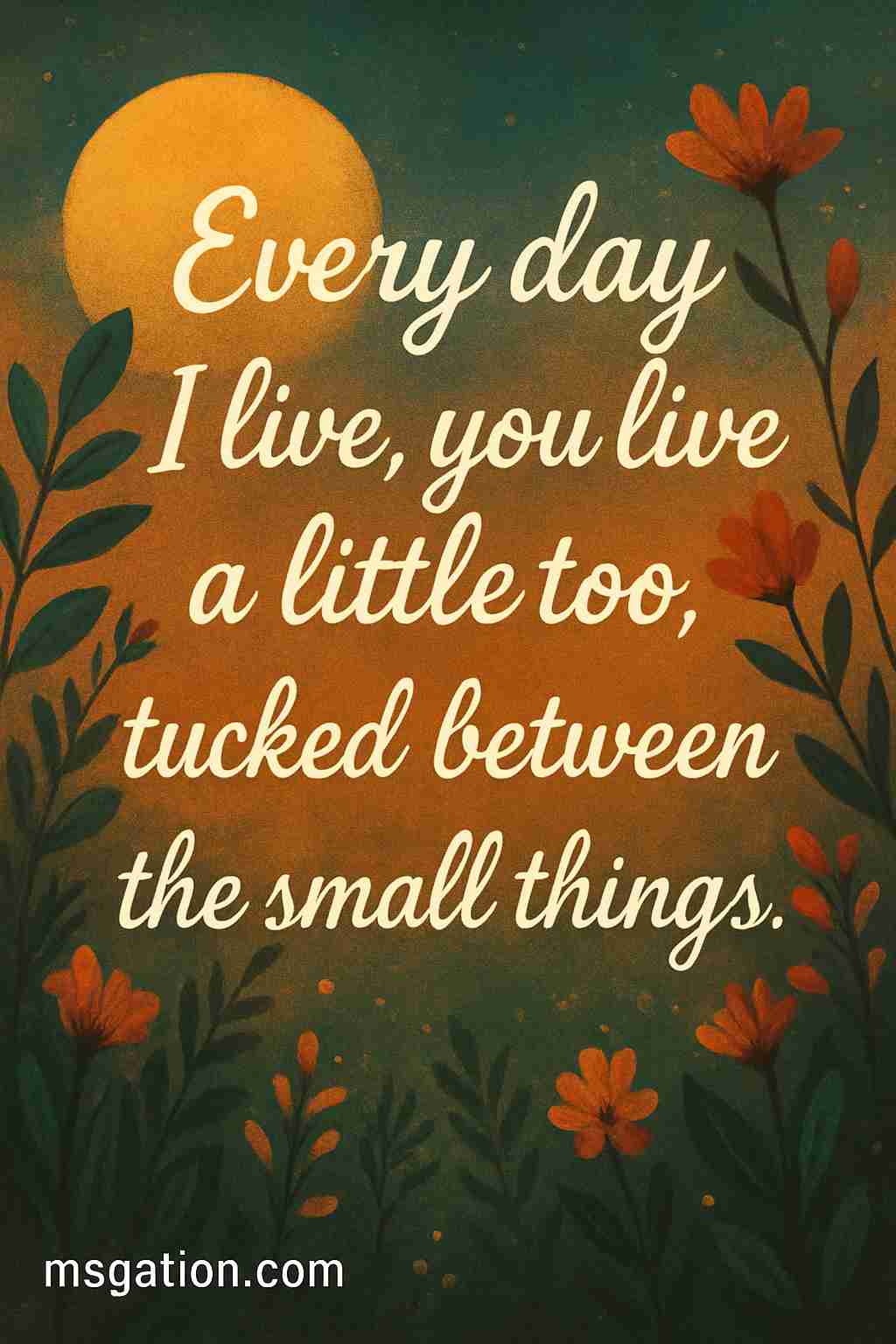Every day I live, you live a little too, tucked between the small things.
