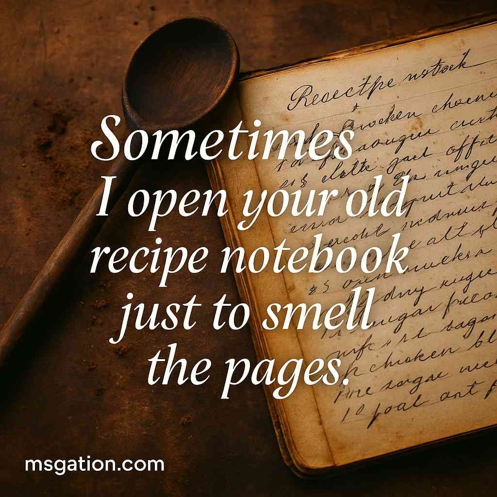 Sometimes I open your old recipe notebook just to smell the pages.