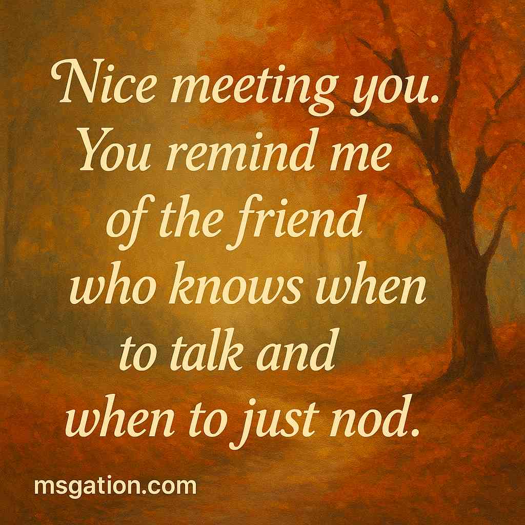 Nice meeting you. You remind me of the friend who knows when to talk and when to just nod.