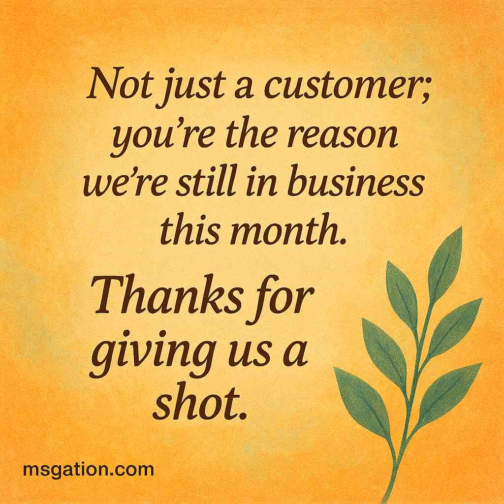 Not just a customer; you’re the reason we’re still in business this month. Thanks for giving us a shot.
