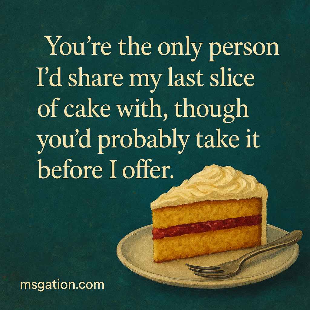 You’re the only person I’d share my last slice of cake with, though you’d probably take it before I offer.