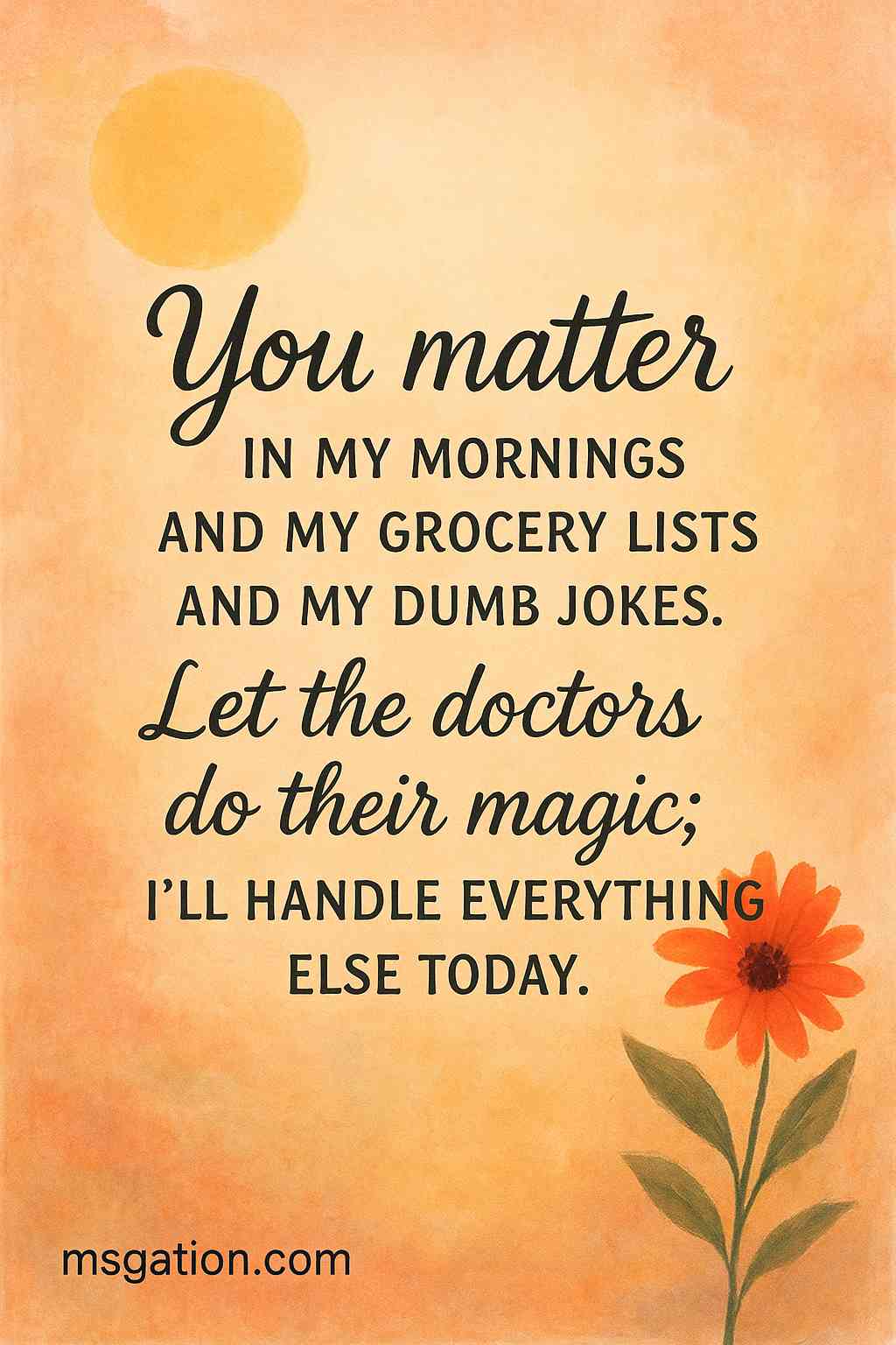 You matter in my mornings and my grocery lists and my dumb jokes. Let the doctors do their magic; I’ll handle everything else today.