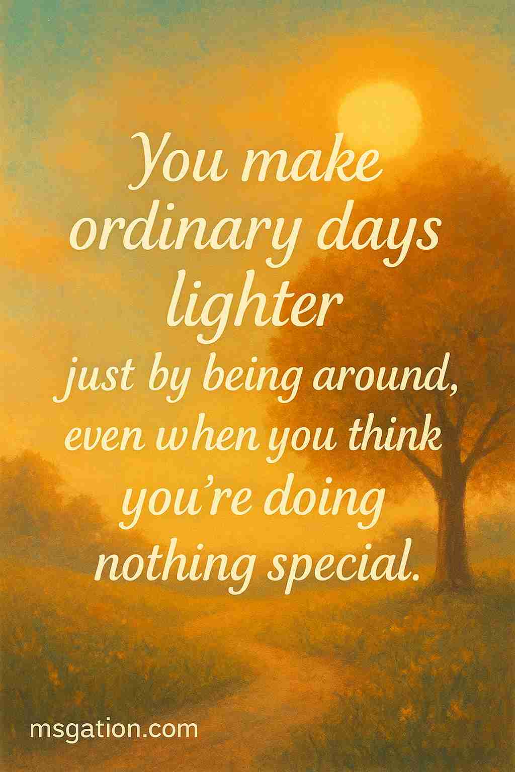 You make ordinary days lighter just by being around, even when you think you’re doing nothing special.