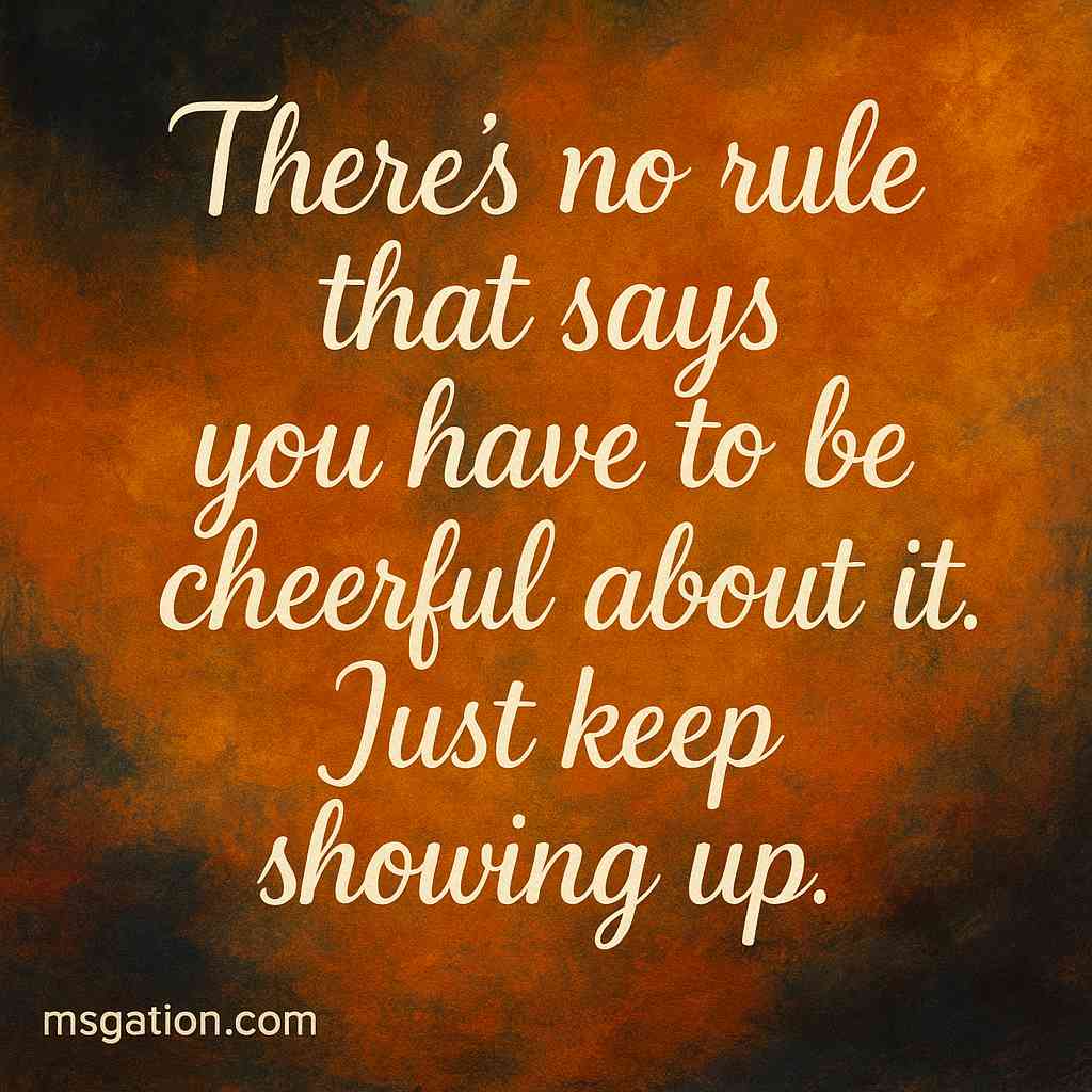 There’s no rule that says you have to be cheerful about it. Just keep showing up. That’s enough.