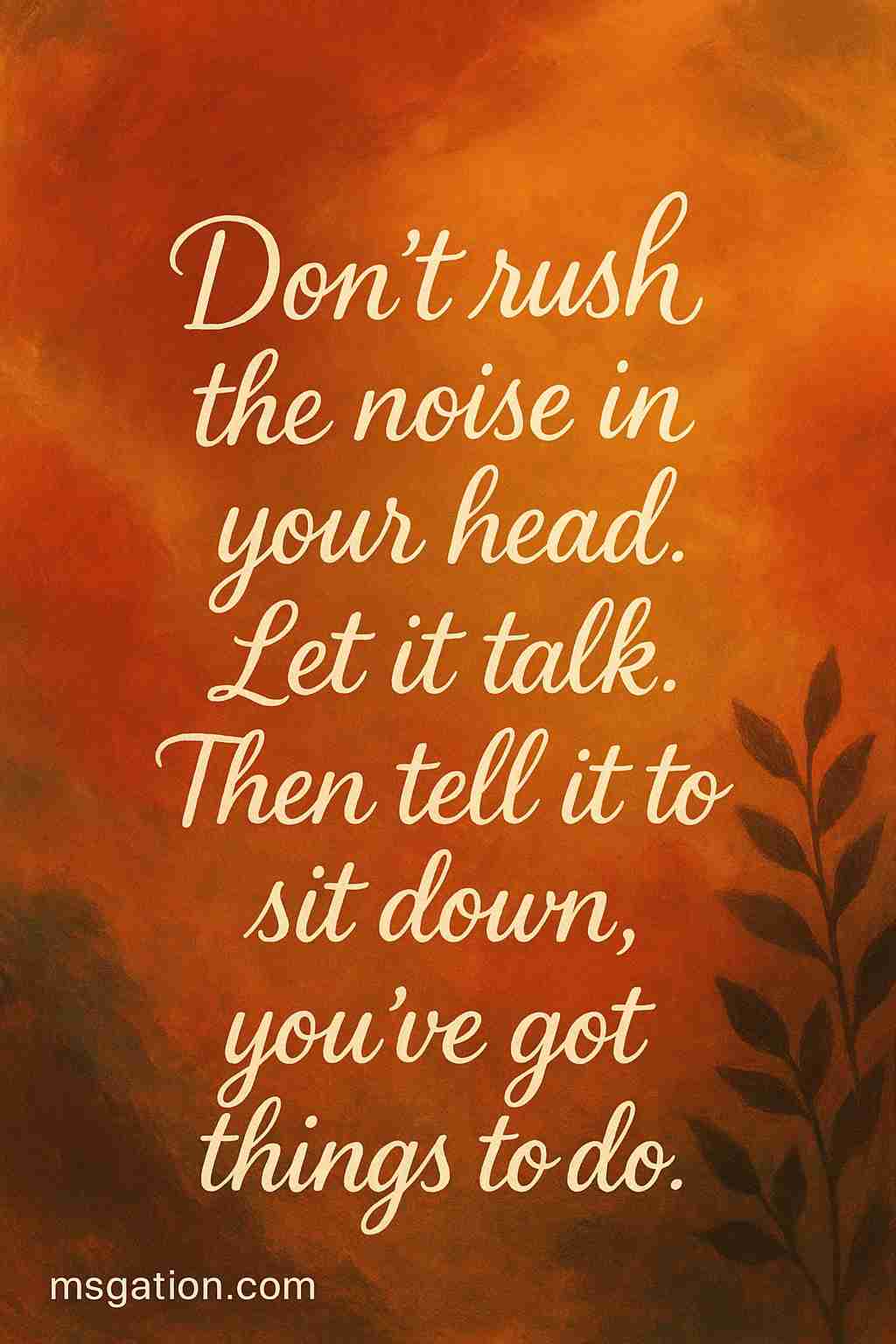Don’t rush the noise in your head. Let it talk. Then tell it to sit down, you’ve got things to do.