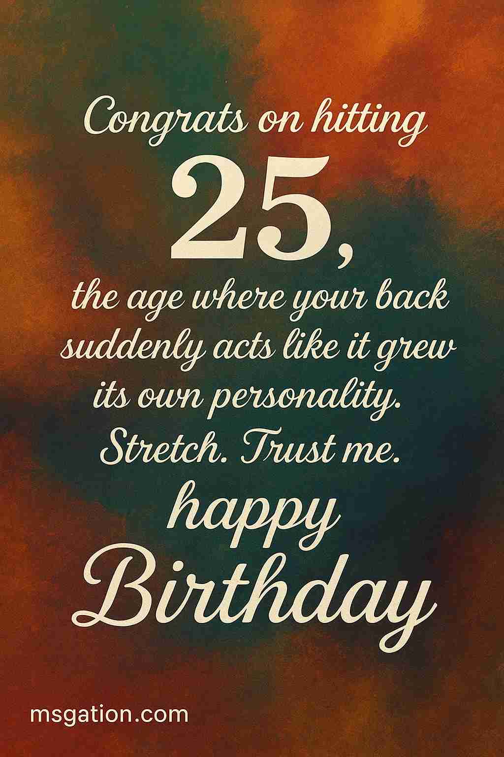 Congrats on hitting 25, the age where your back suddenly acts like it grew its own personality. Stretch. Trust me. happy Birthday.