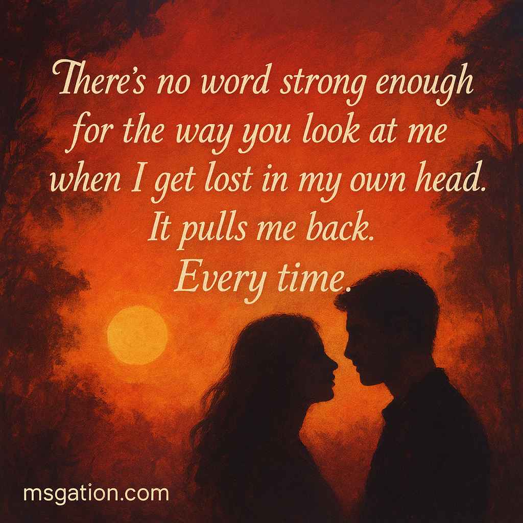 There’s no word strong enough for the way you look at me when I get lost in my own head. It pulls me back. Every time.