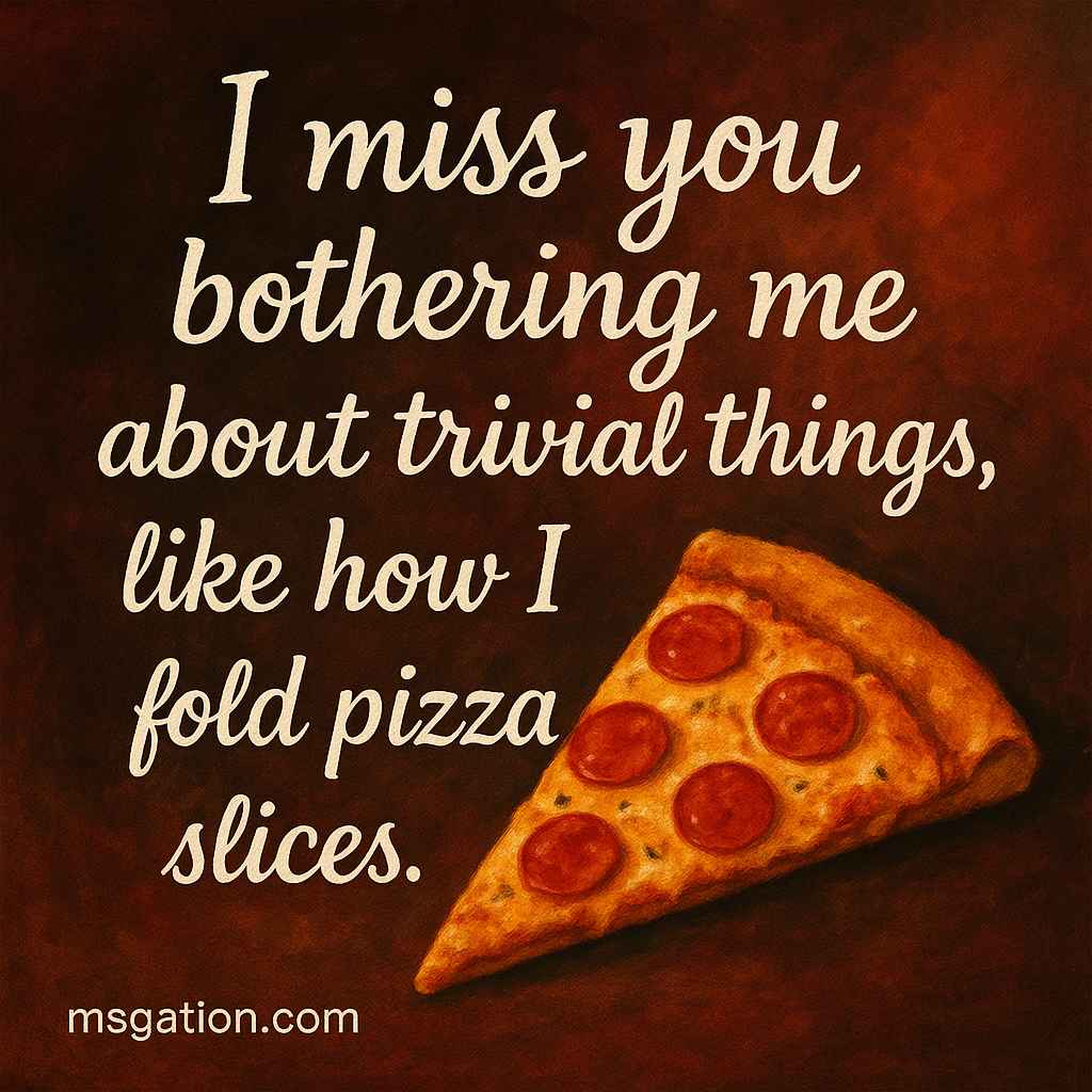 I miss you bothering me about trivial things, like how I fold pizza slices.