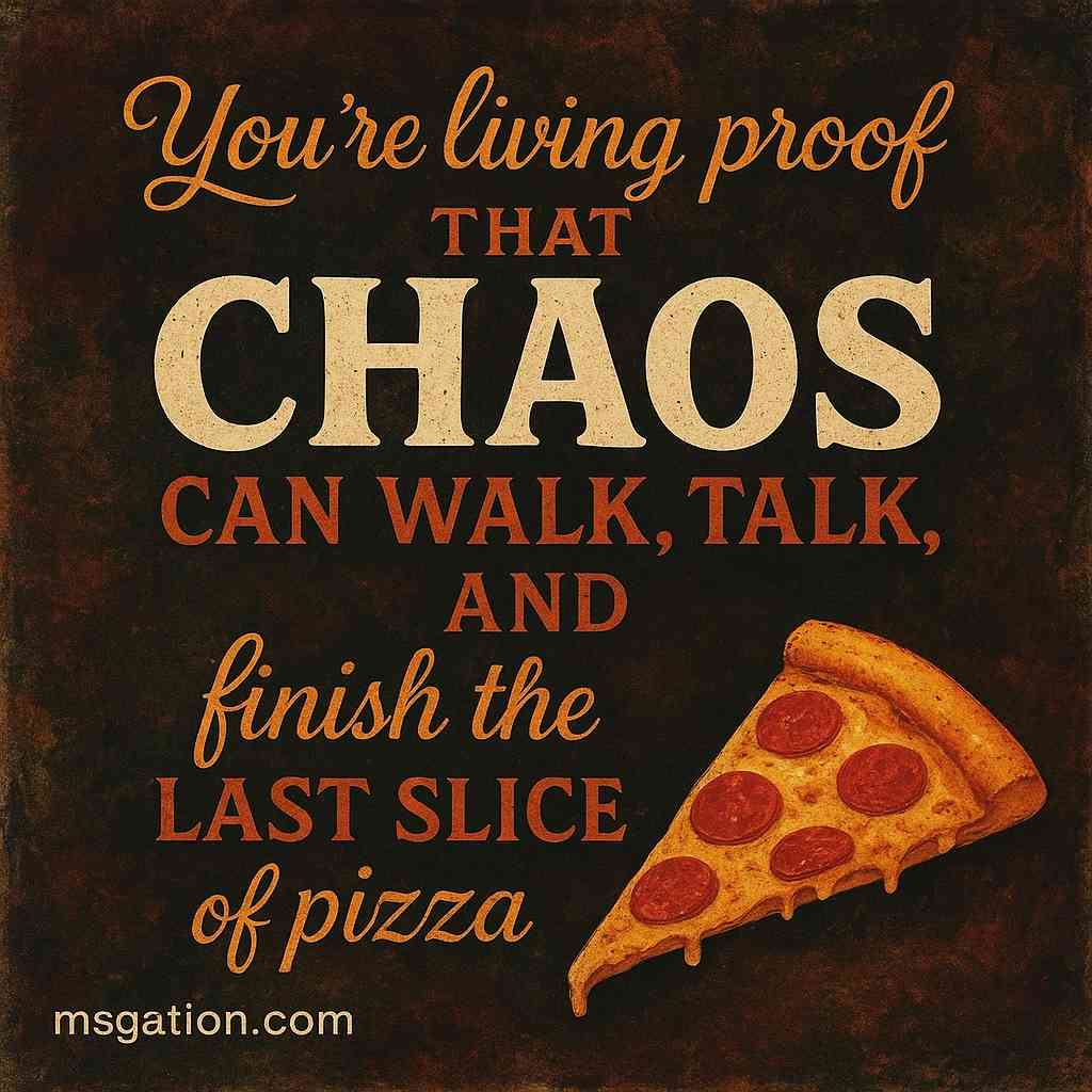 You’re living proof that chaos can walk, talk, and finish the last slice of pizza.