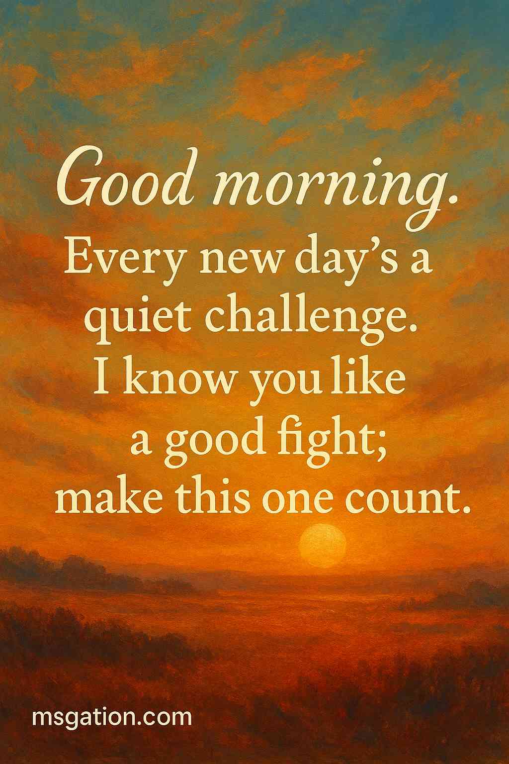 Good morning. Every new day’s a quiet challenge. I know you like a good fight; make this one count.
