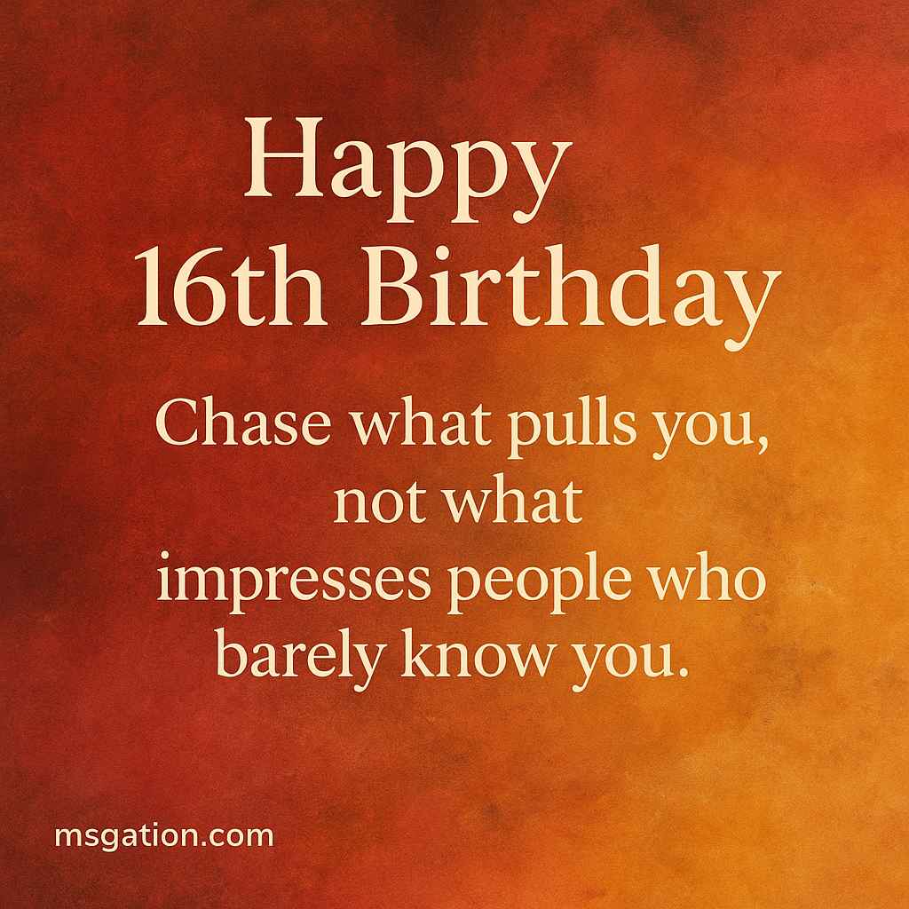 Happy 16th Birthday. Chase what pulls you, not what impresses people who barely know you.