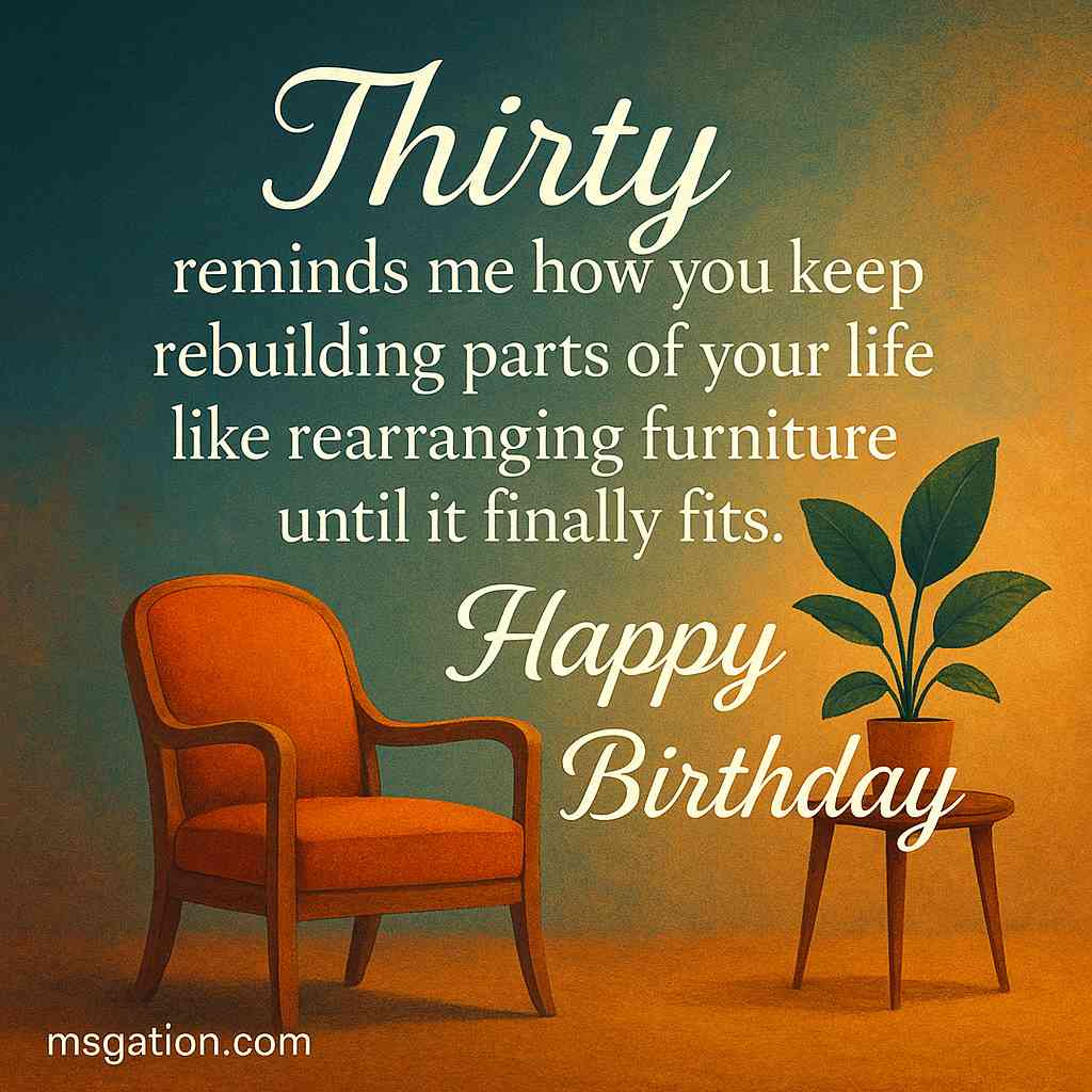 Thirty reminds me how you keep rebuilding parts of your life like rearranging furniture until it finally fits. Happy Birthday.