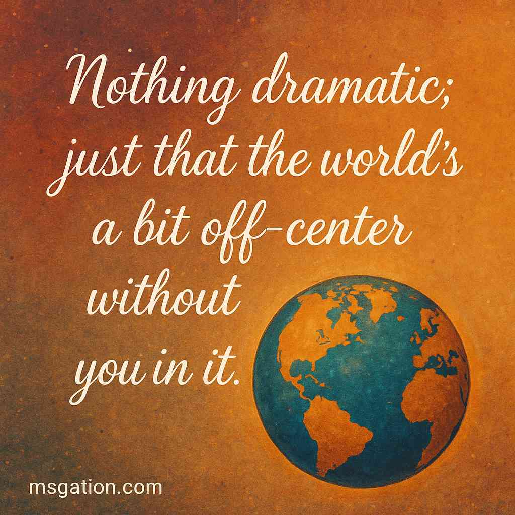 Nothing dramatic; just that the world’s a bit off-center without you in it.