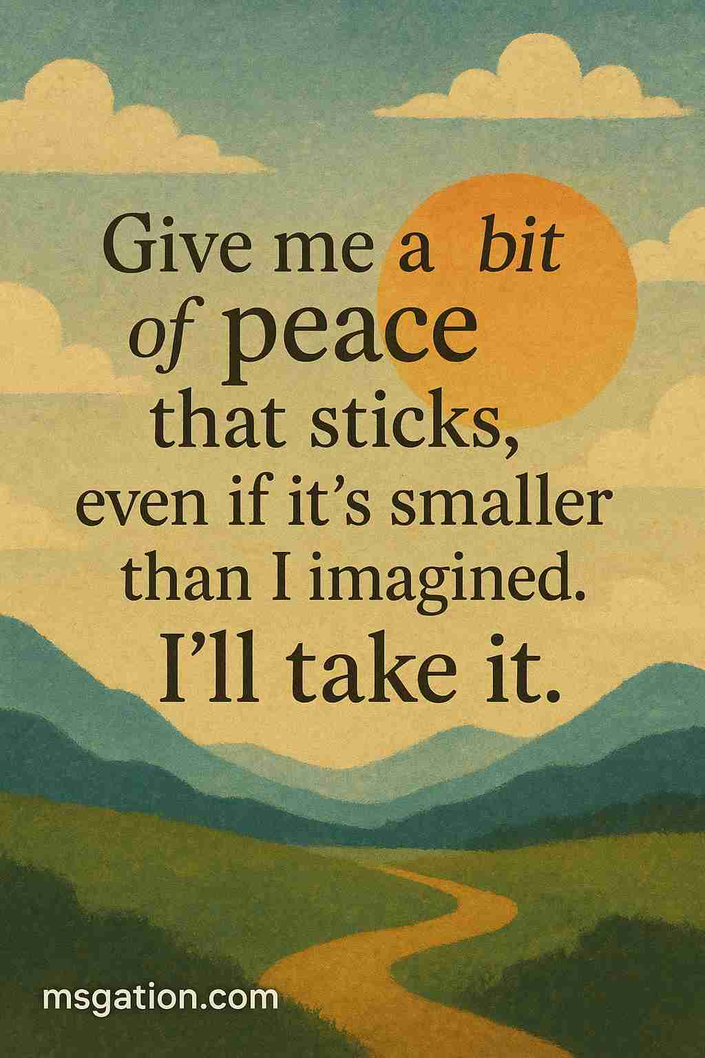 Give me a bit of peace that sticks, even if it’s smaller than I imagined. I’ll take it.