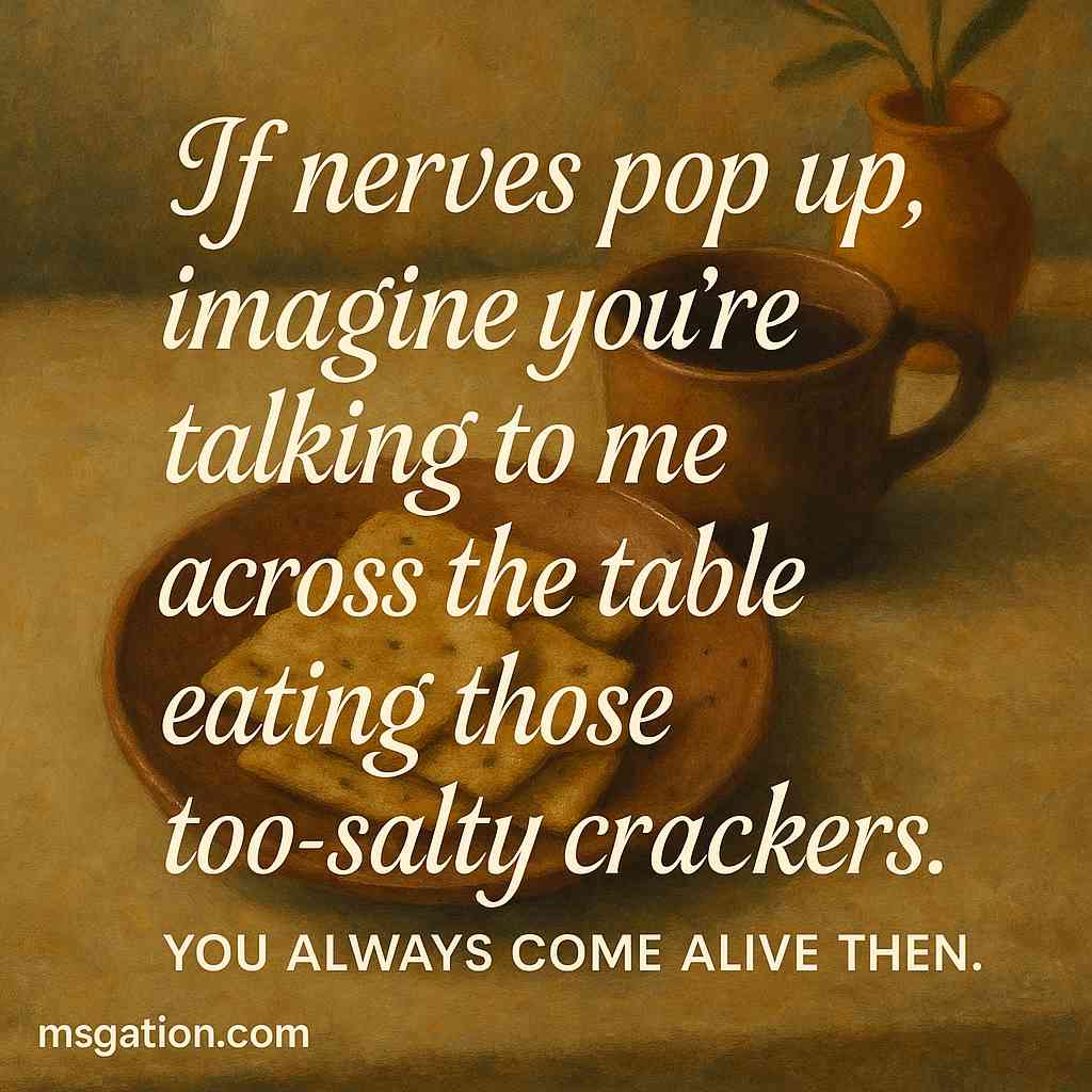 If nerves pop up, imagine you’re talking to me across the table eating those too-salty crackers. You always come alive then.