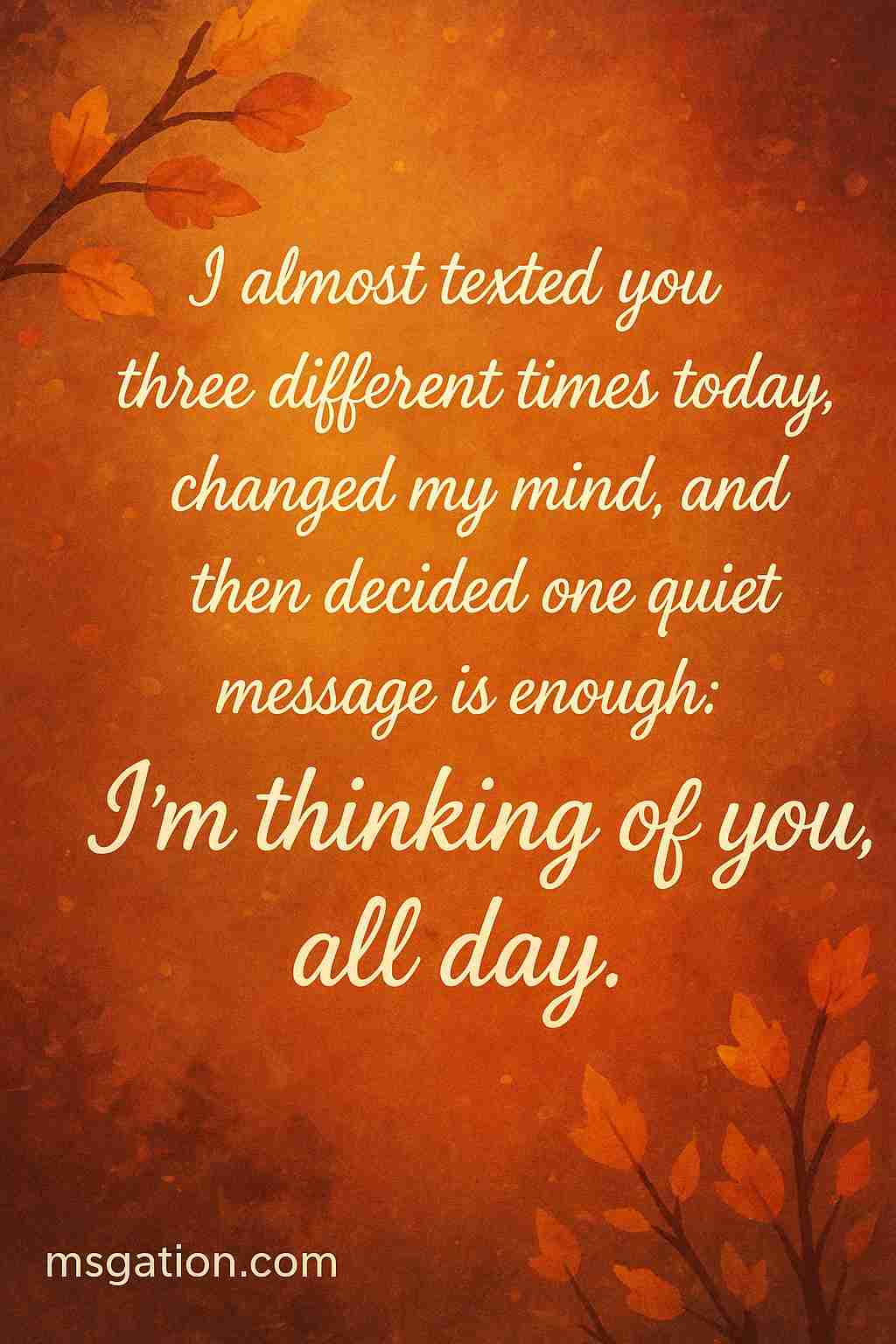 I almost texted you three different times today, changed my mind, and then decided one quiet message is enough: I’m thinking of you, all day.