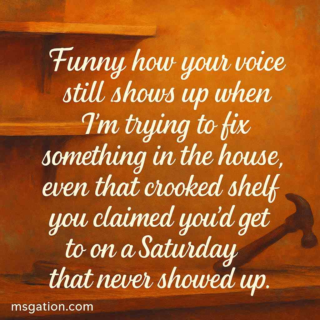Funny how your voice still shows up when I’m trying to fix something in the house, even that crooked shelf you claimed you’d get to on a Saturday that never showed up.