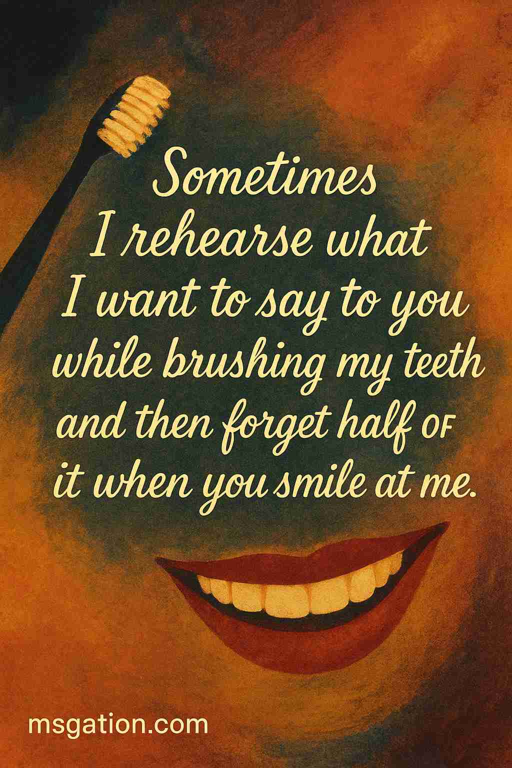 Sometimes I rehearse what I want to say to you while brushing my teeth and then forget half of it when you smile at me.