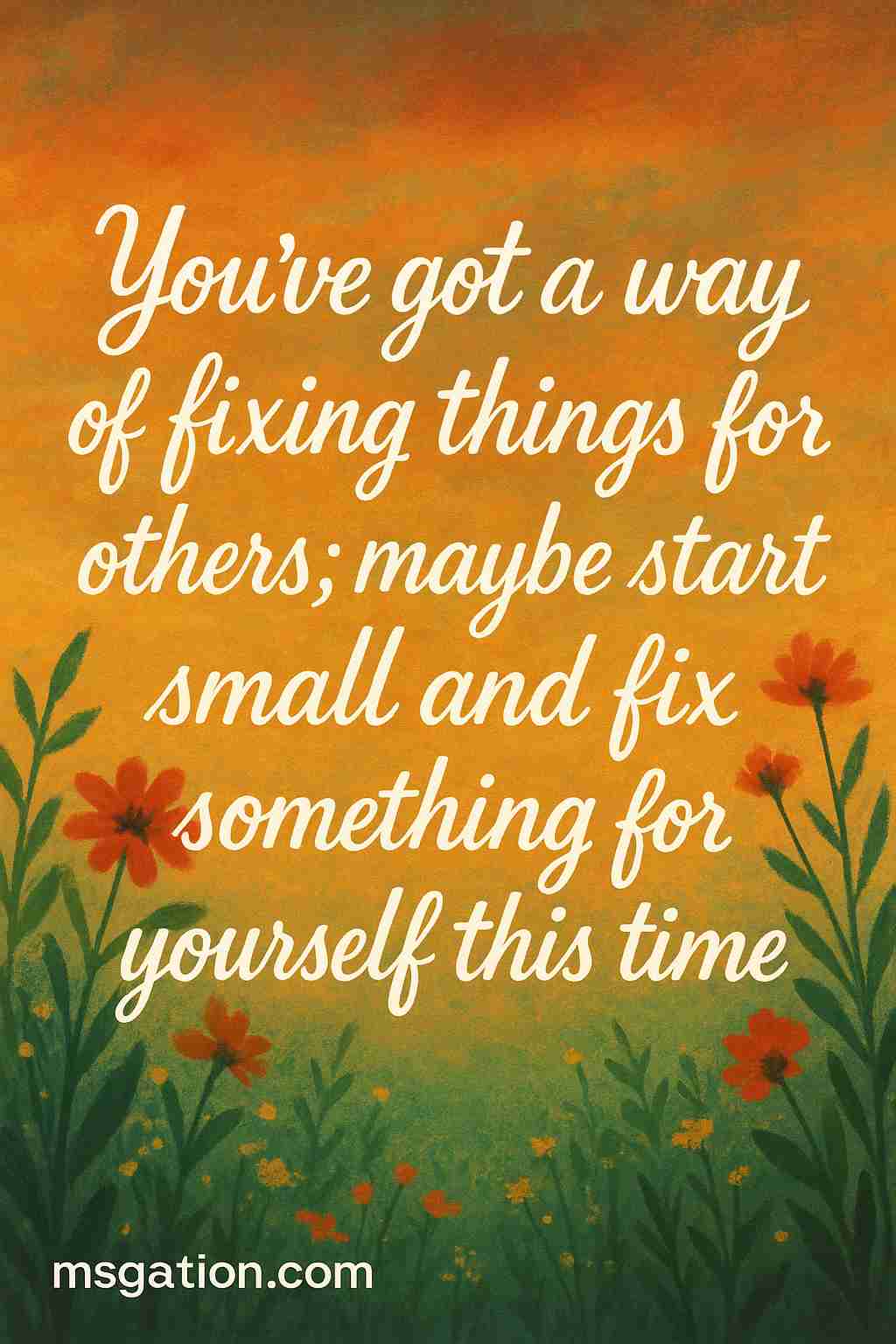 You’ve got a way of fixing things for others; maybe start small and fix something for yourself this time.