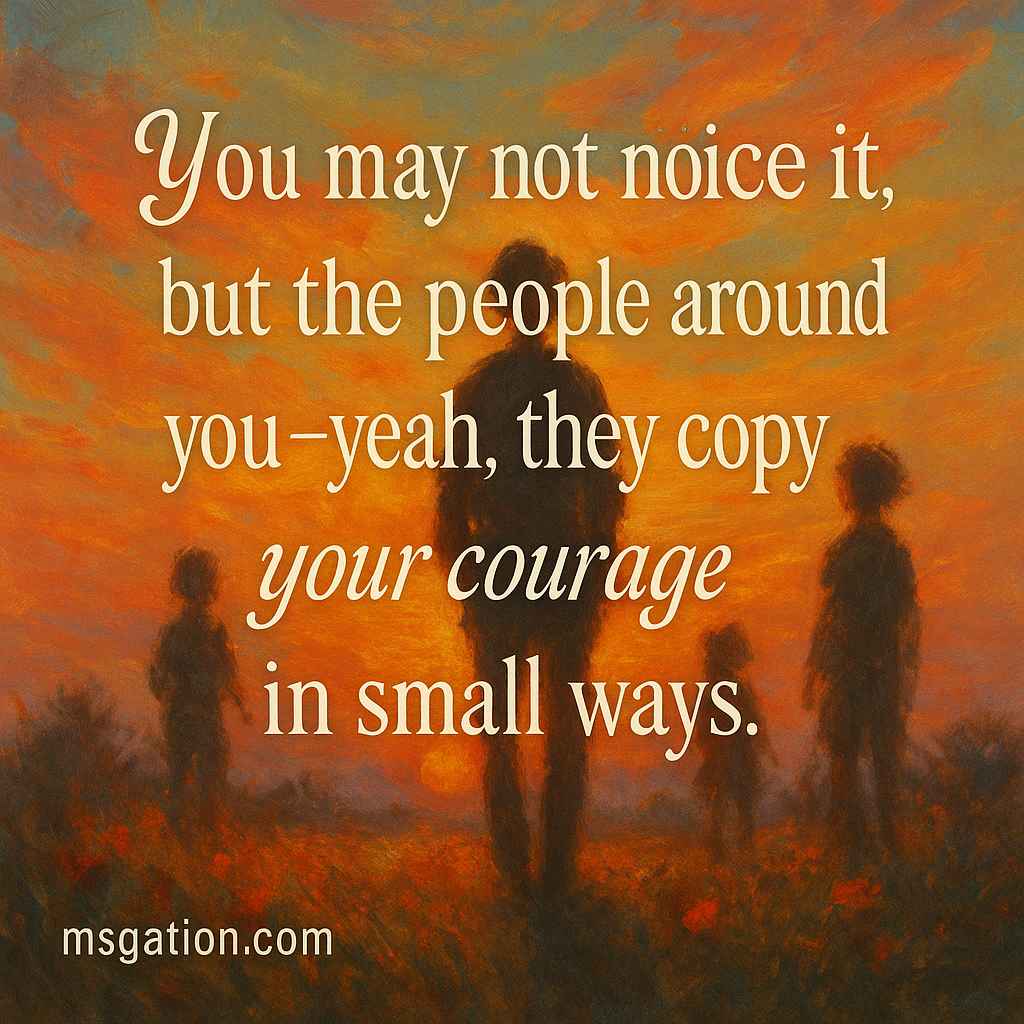 You may not notice it, but the people around you; yeah, they copy your courage in small ways.